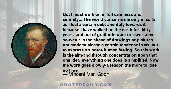 But I must work on in full calmness and serenity... The world concerns me only in so far as I feel a certain debt and duty towards it, because I have walked on the earth for thirty years, and out of gratitude want to