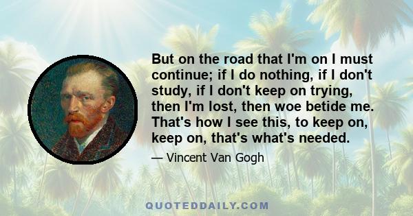 But on the road that I'm on I must continue; if I do nothing, if I don't study, if I don't keep on trying, then I'm lost, then woe betide me. That's how I see this, to keep on, keep on, that's what's needed.