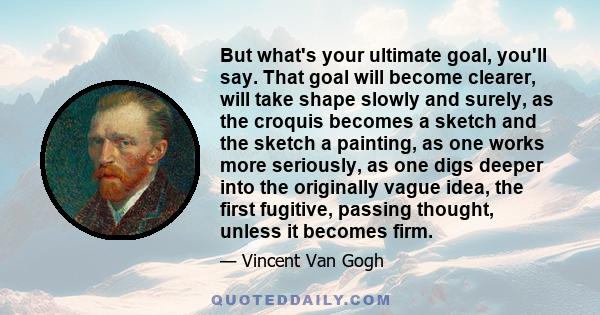 But what's your ultimate goal, you'll say. That goal will become clearer, will take shape slowly and surely, as the croquis becomes a sketch and the sketch a painting, as one works more seriously, as one digs deeper