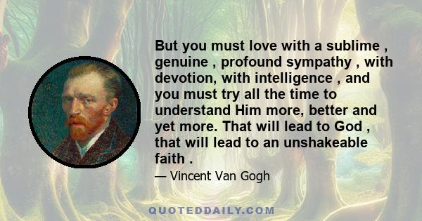 But you must love with a sublime , genuine , profound sympathy , with devotion, with intelligence , and you must try all the time to understand Him more, better and yet more. That will lead to God , that will lead to an 