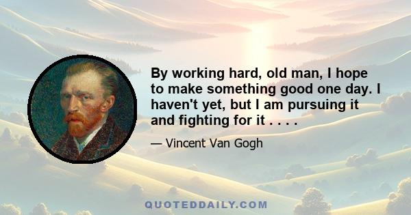 By working hard, old man, I hope to make something good one day. I haven't yet, but I am pursuing it and fighting for it . . . .