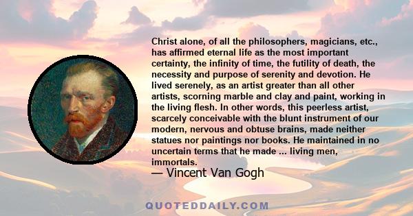 Christ alone, of all the philosophers, magicians, etc., has affirmed eternal life as the most important certainty, the infinity of time, the futility of death, the necessity and purpose of serenity and devotion. He