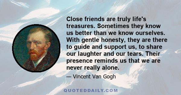 Close friends are truly life's treasures. Sometimes they know us better than we know ourselves. With gentle honesty, they are there to guide and support us, to share our laughter and our tears. Their presence reminds us 