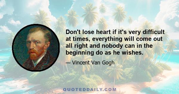 Don't lose heart if it's very difficult at times, everything will come out all right and nobody can in the beginning do as he wishes.