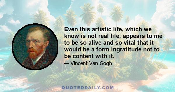 Even this artistic life, which we know is not real life, appears to me to be so alive and so vital that it would be a form ingratitude not to be content with it.