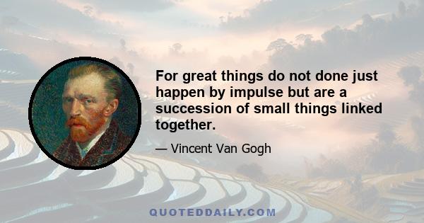 For great things do not done just happen by impulse but are a succession of small things linked together.