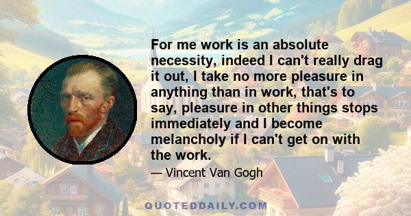 For me work is an absolute necessity, indeed I can't really drag it out, I take no more pleasure in anything than in work, that's to say, pleasure in other things stops immediately and I become melancholy if I can't get 