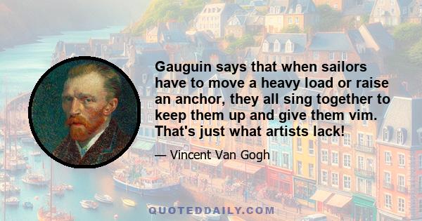 Gauguin says that when sailors have to move a heavy load or raise an anchor, they all sing together to keep them up and give them vim. That's just what artists lack!