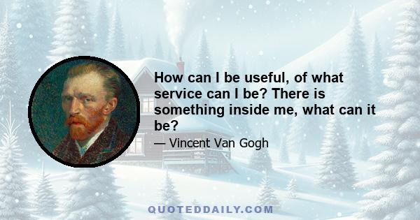 How can I be useful, of what service can I be? There is something inside me, what can it be?