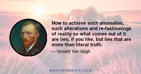 How to achieve such anomalies, such alterations and re-fashionings of reality so what comes out of it are lies, if you like, but lies that are more than literal truth.