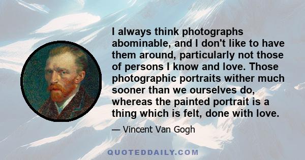 I always think photographs abominable, and I don't like to have them around, particularly not those of persons I know and love. Those photographic portraits wither much sooner than we ourselves do, whereas the painted