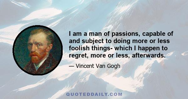 I am a man of passions, capable of and subject to doing more or less foolish things- which I happen to regret, more or less, afterwards.