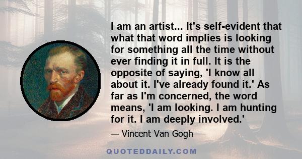 I am an artist... It's self-evident that what that word implies is looking for something all the time without ever finding it in full. It is the opposite of saying, 'I know all about it. I've already found it.' As far