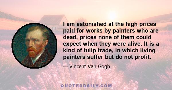 I am astonished at the high prices paid for works by painters who are dead, prices none of them could expect when they were alive. It is a kind of tulip trade, in which living painters suffer but do not profit.