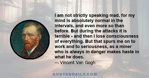 I am not strictly speaking mad, for my mind is absolutely normal in the intervals, and even more so than before. But during the attacks it is terrible - and then I lose consciousness of everything. But that spurs me on