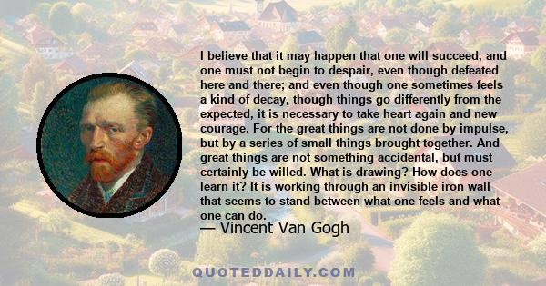 I believe that it may happen that one will succeed, and one must not begin to despair, even though defeated here and there; and even though one sometimes feels a kind of decay, though things go differently from the