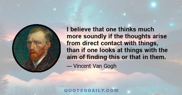 I believe that one thinks much more soundly if the thoughts arise from direct contact with things, than if one looks at things with the aim of finding this or that in them.