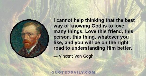 I cannot help thinking that the best way of knowing God is to love many things. Love this friend, this person, this thing, whatever you like, and you will be on the right road to understanding Him better.