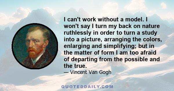 I can't work without a model. I won't say I turn my back on nature ruthlessly in order to turn a study into a picture, arranging the colors, enlarging and simplifying; but in the matter of form I am too afraid of