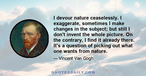 I devour nature ceaselessly. I exaggerate, sometimes I make changes in the subject; but still I don't invent the whole picture. On the contrary, I find it already there. It's a question of picking out what one wants