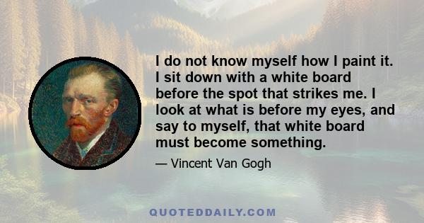 I do not know myself how I paint it. I sit down with a white board before the spot that strikes me. I look at what is before my eyes, and say to myself, that white board must become something.