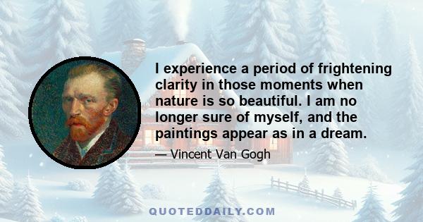 I experience a period of frightening clarity in those moments when nature is so beautiful. I am no longer sure of myself, and the paintings appear as in a dream.