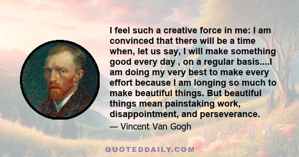 I feel such a creative force in me: I am convinced that there will be a time when, let us say, I will make something good every day , on a regular basis....I am doing my very best to make every effort because I am