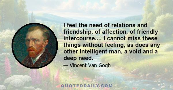 I feel the need of relations and friendship, of affection, of friendly intercourse.... I cannot miss these things without feeling, as does any other intelligent man, a void and a deep need.