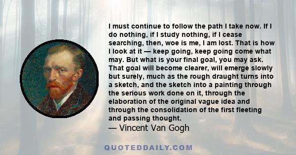 I must continue to follow the path I take now. If I do nothing, if I study nothing, if I cease searching, then, woe is me, I am lost. That is how I look at it — keep going, keep going come what may. But what is your