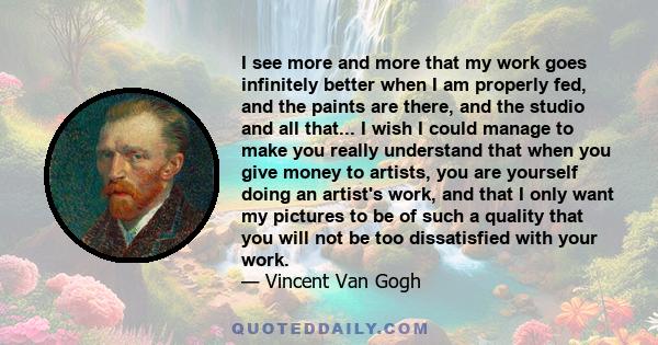 I see more and more that my work goes infinitely better when I am properly fed, and the paints are there, and the studio and all that... I wish I could manage to make you really understand that when you give money to