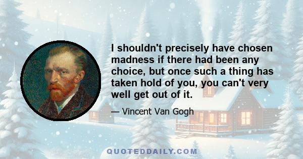 I shouldn't precisely have chosen madness if there had been any choice, but once such a thing has taken hold of you, you can't very well get out of it.