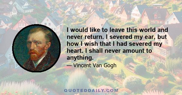 I would like to leave this world and never return. I severed my ear, but how I wish that I had severed my heart. I shall never amount to anything.