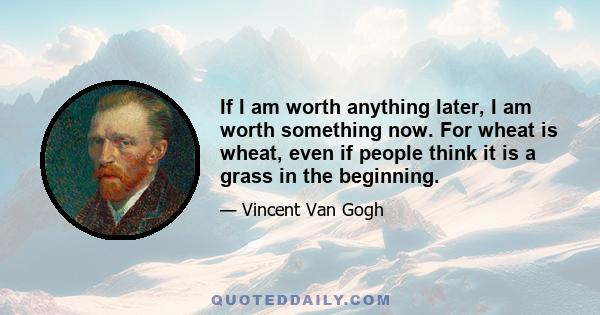 If I am worth anything later, I am worth something now. For wheat is wheat, even if people think it is a grass in the beginning.