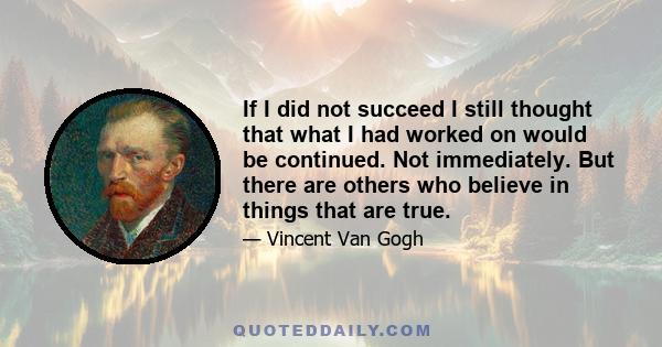 If I did not succeed I still thought that what I had worked on would be continued. Not immediately. But there are others who believe in things that are true.