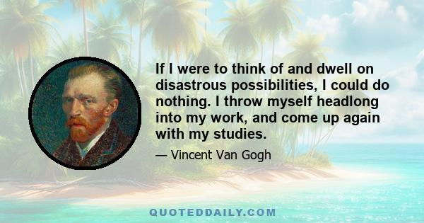 If I were to think of and dwell on disastrous possibilities, I could do nothing. I throw myself headlong into my work, and come up again with my studies.