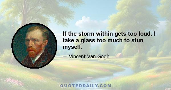 If the storm within gets too loud, I take a glass too much to stun myself.