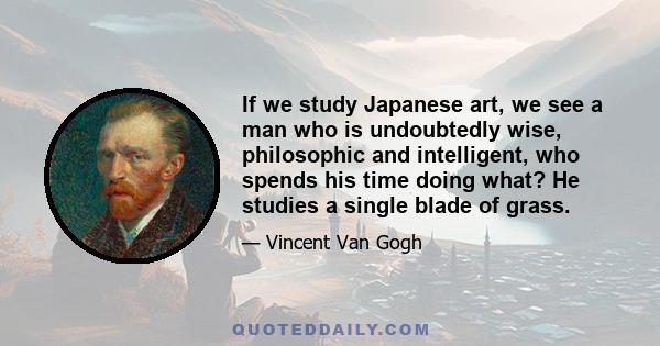 If we study Japanese art, we see a man who is undoubtedly wise, philosophic and intelligent, who spends his time doing what? He studies a single blade of grass.