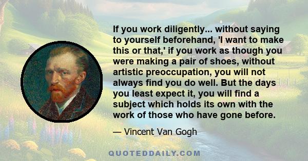 If you work diligently... without saying to yourself beforehand, 'I want to make this or that,' if you work as though you were making a pair of shoes, without artistic preoccupation, you will not always find you do