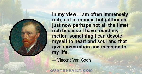 In my view, I am often immensely rich, not in money, but (although just now perhaps not all the time) rich because I have found my metier, something I can devote myself to heart and soul and that gives inspiration and