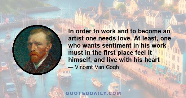 In order to work and to become an artist one needs love. At least, one who wants sentiment in his work must in the first place feel it himself, and live with his heart