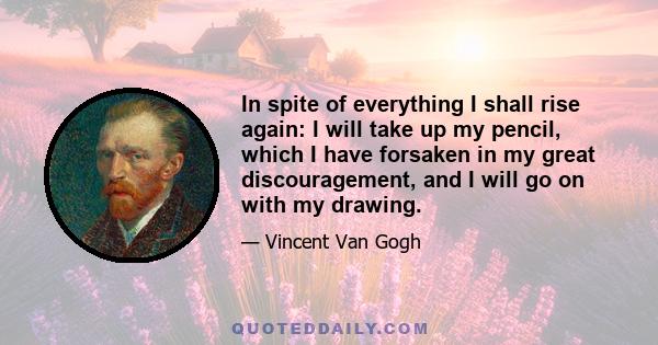 In spite of everything I shall rise again: I will take up my pencil, which I have forsaken in my great discouragement, and I will go on with my drawing.