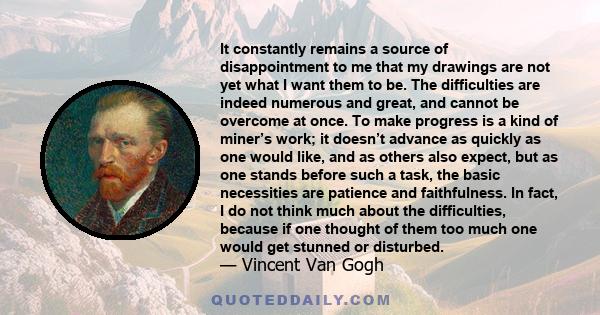 It constantly remains a source of disappointment to me that my drawings are not yet what I want them to be. The difficulties are indeed numerous and great, and cannot be overcome at once. To make progress is a kind of