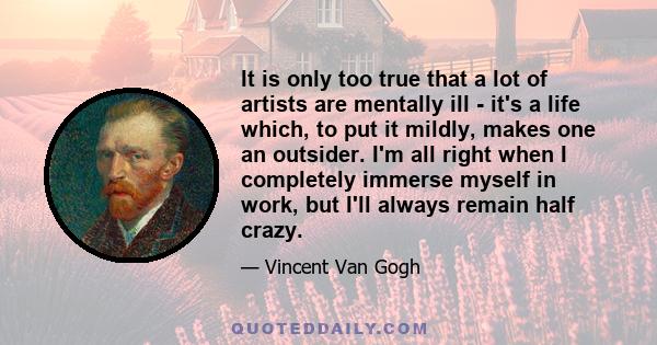 It is only too true that a lot of artists are mentally ill - it's a life which, to put it mildly, makes one an outsider. I'm all right when I completely immerse myself in work, but I'll always remain half crazy.