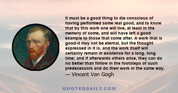 It must be a good thing to die conscious of having performed some real good, and to know that by this work one will live, at least in the memory of some, and will have left a good example to those that come after. A