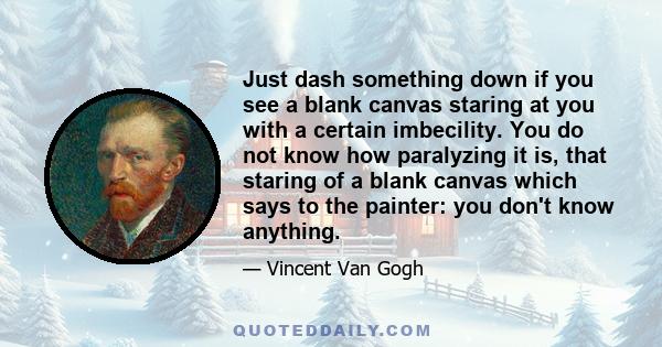 Just dash something down if you see a blank canvas staring at you with a certain imbecility. You do not know how paralyzing it is, that staring of a blank canvas which says to the painter: you don't know anything.