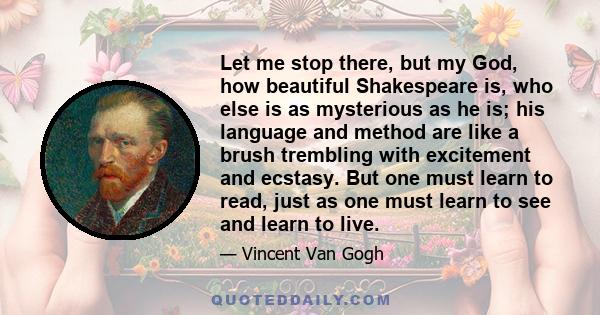 Let me stop there, but my God, how beautiful Shakespeare is, who else is as mysterious as he is; his language and method are like a brush trembling with excitement and ecstasy. But one must learn to read, just as one