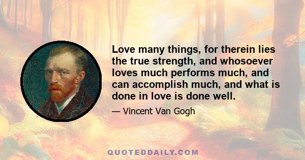 Love many things, for therein lies the true strength, and whosoever loves much performs much, and can accomplish much, and what is done in love is done well.