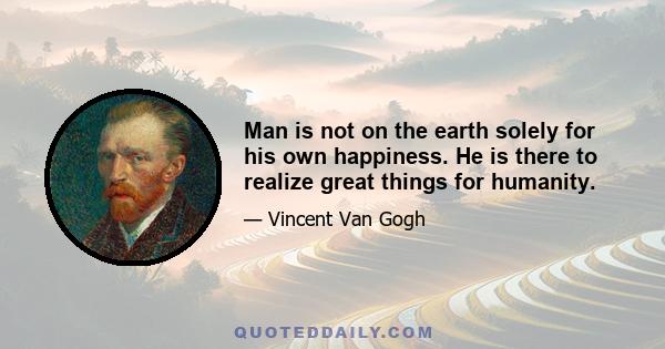 Man is not on the earth solely for his own happiness. He is there to realize great things for humanity.