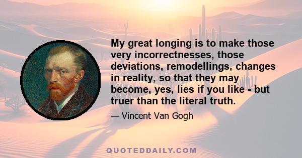 My great longing is to make those very incorrectnesses, those deviations, remodellings, changes in reality, so that they may become, yes, lies if you like - but truer than the literal truth.