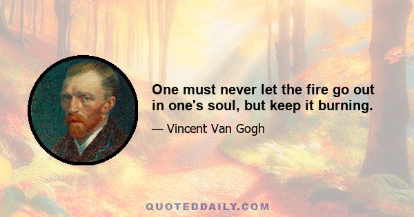 One must never let the fire go out in one's soul, but keep it burning.